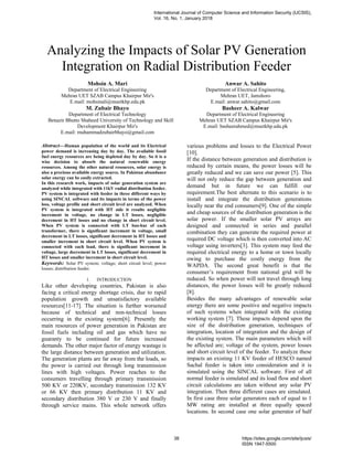 Analyzing the Impacts of Solar PV Generation
Integration on Radial Distribution Feeder
Mohsin A. Mari
Department of Electrical Engineering
Mehran UET SZAB Campus Khairpur Mir's
E.mail: mohsinali@muetkhp.edu.pk
Anwar A. Sahito
Department of Electrical Engineering,
Mehran UET, Jamshoro
E.mail: anwar.sahito@gmail.com
M. Zubair Bhayo
Department of Electrical Technology
Benazir Bhutto Shaheed University of Technology and Skill
Development Khairpur Mir's
E.mail: muhammadzubairbhayo@gmail.com
Basheer A. Kalwar
Department of Electrical Engineering
Mehran UET SZAB Campus Khairpur Mir's
E.mail: basheerahmed@muetkhp.edu.pk
Abstract—Human population of the world and its Electrical
power demand is increasing day by day. The available fossil
fuel energy resources are being depleted day by day. So it is a
wise decision to absorb the natural renewable energy
resources. Among the other natural resources, solar energy is
also a precious available energy source. In Pakistan abundance
solar energy can be easily extracted.
In this research work, impacts of solar generation system are
analyzed while integrated with 11kV radial distribution feeder.
PV system is integrated with feeder in three different ways by
using SINCAL software and its impacts in terms of the power
loss, voltage profile and short circuit level are analyzed. When
PV system is integrated with HT side it results negligible
increment in voltage, no change in LT losses, negligible
decrement in HT losses and no change in short circuit level.
When PV system is connected with LT bus-bar of each
transformer, there is significant increment in voltage, small
decrement in LT losses, significant decrement in HT losses and
smaller increment in short circuit level. When PV system is
connected with each load, there is significant increment in
voltage, large decrement in LT losses, significant decrement in
HT losses and smaller increment in short circuit level.
Keywords: Solar PV system; voltage; short circuit level; power
losses; distribution feeder.
1. INTRODUCTION
Like other developing countries, Pakistan is also
facing a critical energy shortage crisis, due to rapid
population growth and unsatisfactory available
resources[11-17]. The situation is further worsened
because of technical and non-technical losses
occurring in the existing system[6]. Presently the
main resources of power generation in Pakistan are
fossil fuels including oil and gas which have no
guaranty to be continued for future increased
demands. The other major factor of energy wastage is
the large distance between generation and utilization.
The generation plants are far away from the loads, so
the power is carried out through long transmission
lines with high voltages. Power reaches to the
consumers travelling through primary transmission
500 KV or 220KV, secondary transmission 132 KV
or 66 KV then primary distribution 11 KV and
secondary distribution 380 V or 230 V and finally
through service mains. This whole network offers
various problems and losses to the Electrical Power
[10].
If the distance between generation and distribution is
reduced by certain means, the power losses will be
greatly reduced and we can save our power [5]. This
will not only reduce the gap between generation and
demand but in future we can fulfill our
requirement.The best alternate to this scenario is to
install and integrate the distribution generations
locally near the end consumers[9]. One of the simple
and cheap sources of the distribution generation is the
solar power. If the smaller solar PV arrays are
designed and connected in series and parallel
combination they can generate the required power at
required DC voltage which is then converted into AC
voltage using inverters[3]. This system may feed the
required electrical energy to a home or town locally
owing to purchase the costly energy from the
WAPDA. The second great benefit is that the
consumer’s requirement from national grid will be
reduced. So when power will not travel through long
distances, the power losses will be greatly reduced
[8].
Besides the many advantages of renewable solar
energy there are some positive and negative impacts
of such systems when integrated with the existing
working system [7]. These impacts depend upon the
size of the distribution generation, techniques of
integration, location of integration and the design of
the existing system. The main parameters which will
be affected are; voltage of the system, power losses
and short circuit level of the feeder. To analyze these
impacts an existing 11 KV feeder of HESCO named
Sachal feeder is taken into consideration and it is
simulated using the SINCAL software. First of all
normal feeder is simulated and its load flow and short
circuit calculations are taken without any solar PV
integration. Then three different cases are simulated.
In first case three solar generators each of equal to 1
MW rating are installed at three equally spaced
locations. In second case one solar generator of half
International Journal of Computer Science and Information Security (IJCSIS),
Vol. 16, No. 1, January 2018
38 https://sites.google.com/site/ijcsis/
ISSN 1947-5500
 