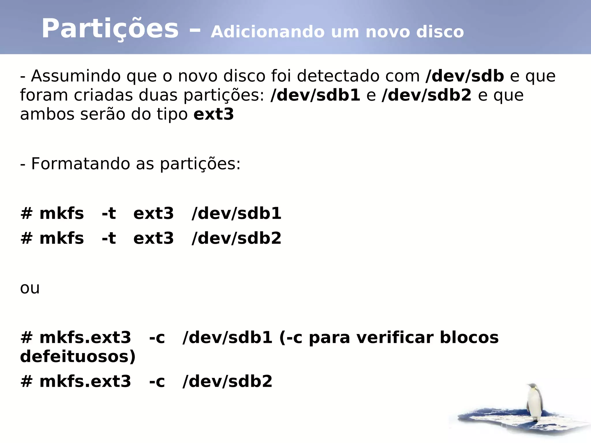 Partições –        Adicionando um novo disco

- Assumindo que o novo disco foi detectado com /dev/sdb e que
foram criadas duas partições: /dev/sdb1 e /dev/sdb2 e que
ambos serão do tipo ext3


- Formatando as partições:


# mkfs   -t   ext3    /dev/sdb1
# mkfs   -t   ext3    /dev/sdb2


ou


# mkfs.ext3 -c       /dev/sdb1 (-c para verificar blocos
defeituosos)
# mkfs.ext3    -c    /dev/sdb2
 