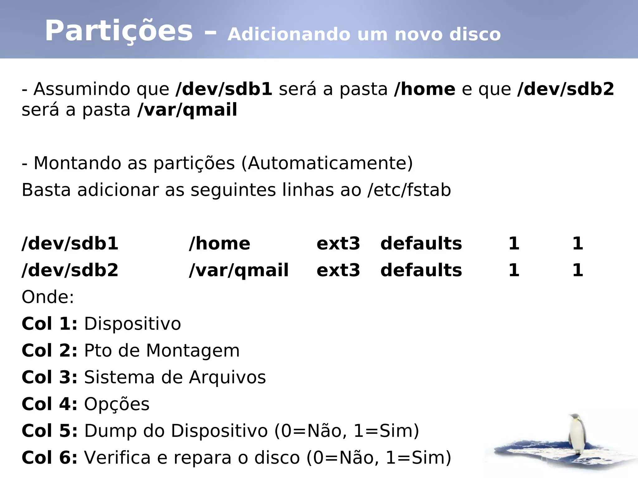 Partições –           Adicionando um novo disco


- Assumindo que /dev/sdb1 será a pasta /home e que /dev/sdb2
será a pasta /var/qmail


- Montando as partições (Automaticamente)
Basta adicionar as seguintes linhas ao /etc/fstab


/dev/sdb1            /home        ext3   defaults   1   1
/dev/sdb2            /var/qmail   ext3   defaults   1   1
Onde:
Col 1: Dispositivo
Col 2: Pto de Montagem
Col 3: Sistema de Arquivos
Col 4: Opções
Col 5: Dump do Dispositivo (0=Não, 1=Sim)
Col 6: Verifica e repara o disco (0=Não, 1=Sim)
 