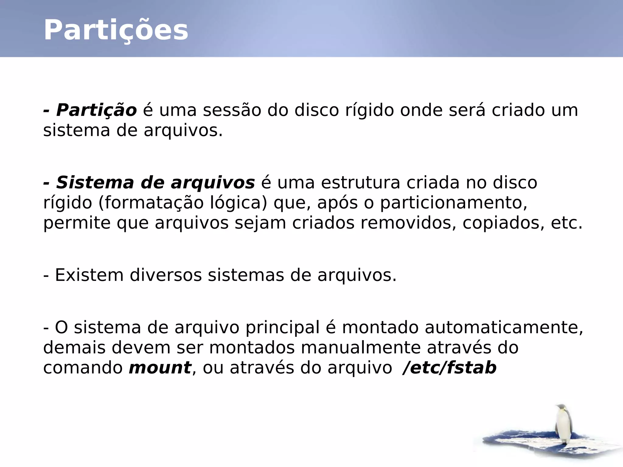 Partições

- Partição é uma sessão do disco rígido onde será criado um
sistema de arquivos.


- Sistema de arquivos é uma estrutura criada no disco
rígido (formatação lógica) que, após o particionamento,
permite que arquivos sejam criados removidos, copiados, etc.


- Existem diversos sistemas de arquivos.


- O sistema de arquivo principal é montado automaticamente,
demais devem ser montados manualmente através do
comando mount, ou através do arquivo /etc/fstab
 