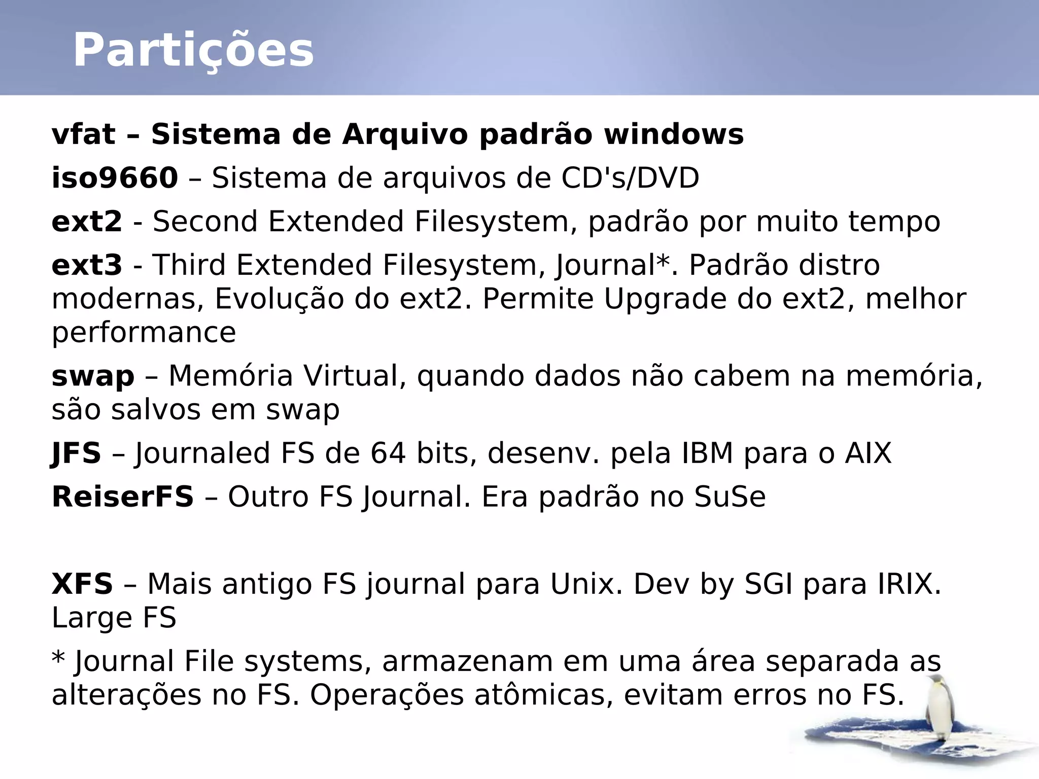 Partições
vfat – Sistema de Arquivo padrão windows
iso9660 – Sistema de arquivos de CD's/DVD
ext2 - Second Extended Filesystem, padrão por muito tempo
ext3 - Third Extended Filesystem, Journal*. Padrão distro
modernas, Evolução do ext2. Permite Upgrade do ext2, melhor
performance
swap – Memória Virtual, quando dados não cabem na memória,
são salvos em swap
JFS – Journaled FS de 64 bits, desenv. pela IBM para o AIX
ReiserFS – Outro FS Journal. Era padrão no SuSe


XFS – Mais antigo FS journal para Unix. Dev by SGI para IRIX.
Large FS
* Journal File systems, armazenam em uma área separada as
alterações no FS. Operações atômicas, evitam erros no FS.
 