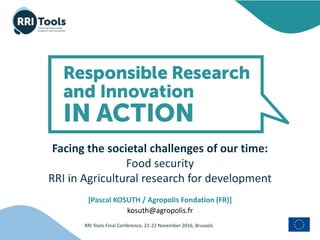 RRI Tools Final Conference, 21-22 November 2016, Brussels
Facing the societal challenges of our time:
Food security
RRI in Agricultural research for development
[Pascal KOSUTH / Agropolis Fondation (FR)]
kosuth@agropolis.fr
 