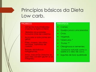 Princípios básicos da Dieta
Low carb.
PROIBIDOS
 Alimentos industrializados
(mesmo os lights e Diets)
 Bebidas açucaradas,
inclusive chás de caixinha;
 Açúcares e adoçantes em
geral;
 Pães, massas, biscoitos,
torradas, barrinhas de
cereais;
 Bebida alcóolica e
refrigerantes.
 Arroz, macarrão (mesmo os
que não contém glutên e os
integrais);
PERMITIDOS
 Carnes;
 Queijos pouco processados;
 Ovos;
 Vegetais;
 Túberculos; *
 Frutas; **
 Oleaginosas e sementes;
 Gorduras naturais como o
azeite e o óleo de coco.
 Iogurtes de boa qualidade
 