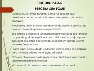 TERCEIRO PASSO
PERCEBA SUA FOME
Durante muito tempo tínhamos como via de regra que
deveríamos comer a cada três horas como prática de hábitos
saudáveis.
Atualmente vários estudos vem apontando que esta prática não
colabora em nada para o emagrecimento.
Esta pratica até poderá ser adotada para indivíduos que tenham
um grande gasto energético (como atletas e crianças) ou para
indivíduos que estão acostumados a comer um grande volume
nas refeições principais.
Nestes casos a inclusão de um lanche intermediário irá colaborar
para minimizar a fome na refeição principal.
Opte por alimentos com baixo teor de carboidratos, as castanhas
são uma excelente alternativa.
Mas se você não sente fome nos intervalos, não coma!
 