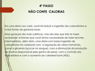 4º PASSO
NÃO CONTE CALORIAS
Em uma dieta Low carb, você irá reduzir a ingestão dos carboidratos e
incluir fontes de gorduras boas.
Estas gorduras são mais calóricas, mas são elas que irão te trazer
saciedade, evitando que você tenha necessidade de fazer lanches
intermediários, além disto, uma dieta com baixa ingestão de
carboidratos irá colaborar com a regulação de vários hormônios,
como a glicemia (açúcar no sangue), com a diminuição da produção
de insulina (responsável pelo ganho de peso), com o controle dos
triglicerídeos e com o aumento do colesterol bom (HDL).
 