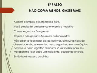 5º PASSO
NÃO COMA MENOS, GASTE MAIS
A conta é simples, é matemática pura.
Você precisa ter um balanço energético negativo.
Comer e gastar = Emagrecer
Comer e não gastar = Acumular quilinhos extras
Não adianta você fazer dietas restritivas, diminuir a ingestão
alimentar, e não se exercitar, nosso organismo é uma máquina
perfeita, a baixa ingestão alimentar só irá sinalizar para seu
metabolismo ficar cada vez mais lento, poupando energia.
Então borá mexer o corpinho.
 