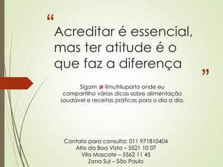 “
”
Acreditar é essencial,
mas ter atitude é o
que faz a diferença
Contato para consulta: 011 971810404
Alto da Boa Vista – 5521 10 07
Vila Mascote – 5562 11 45
Zona Sul – São Paulo
Sigam @nutriluporto onde eu
compartilho várias dicas sobre alimentação
saudável e receitas práticas para o dia a dia.
 