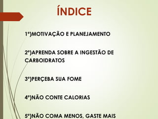 ÍNDICE
1º)MOTIVAÇÃO E PLANEJAMENTO
2º)APRENDA SOBRE A INGESTÃO DE
CARBOIDRATOS
3º)PERÇEBA SUA FOME
4º)NÃO CONTE CALORIAS
5º)NÃO COMA MENOS, GASTE MAIS
 