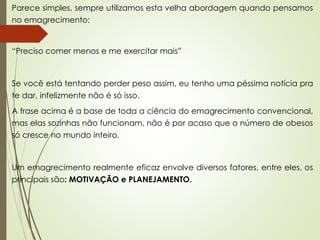 Parece simples, sempre utilizamos esta velha abordagem quando pensamos
no emagrecimento:
“Preciso comer menos e me exercitar mais”
Se você está tentando perder peso assim, eu tenho uma péssima notícia pra
te dar, infelizmente não é só isso.
A frase acima é a base de toda a ciência do emagrecimento convencional,
mas elas sozinhas não funcionam, não é por acaso que o número de obesos
só cresce no mundo inteiro.
Um emagrecimento realmente eficaz envolve diversos fatores, entre eles, os
principais são: MOTIVAÇÃO e PLANEJAMENTO.
 