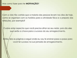 Mas como fazer para ter MOTIVAÇÃO?
Com a vida tão corrida que a maioria das pessoas levam nos dias de hoje,
como se organizar com os horários para a atividade física e o preparo das
refeições, por exemplo?
É sobre estes aspectos que você precisa olhar ao seu redor, pois são eles
que serão a chave para o sucesso do seu emagrecimento.
Então, leia as páginas a seguir onde eu vou te ensinar passo a passo para
você ter sucesso na sua jornada do emagrecimento.
 