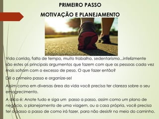 PRIMEIRO PASSO
MOTIVAÇÃO E PLANEJAMENTO
Vida corrida, falta de tempo, muito trabalho, sedentarismo...infelizmente
são estes os principais argumentos que fazem com que as pessoas cada vez
mais sofram com o excesso de peso. O que fazer então?
Dê o primeiro passo e organize-se!
Assim como em diversas área da vida você precisa ter clareza sobre o seu
emagrecimento.
A dica é: Anote tudo e siga um passo a passo, assim como um plano de
negócio, o planejamento de uma viagem, ou a casa própria, você precisa
ter o passo a passo de como irá fazer, para não desistir no meio do caminho.
 