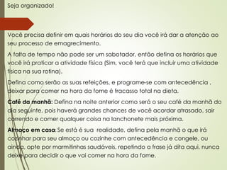 Seja organizado!
Você precisa definir em quais horários do seu dia você irá dar a atenção ao
seu processo de emagrecimento.
A falta de tempo não pode ser um sabotador, então defina os horários que
você irá praticar a atividade física (Sim, você terá que incluir uma atividade
física na sua rotina).
Defina como serão as suas refeições, e programe-se com antecedência ,
deixar para comer na hora da fome é fracasso total na dieta.
Café da manhã: Defina na noite anterior como será o seu café da manhã do
dia seguinte, pois haverá grandes chances de você acordar atrasado, sair
correndo e comer qualquer coisa na lanchonete mais próxima.
Almoço em casa: Se está é sua realidade, defina pela manhã o que irá
cozinhar para seu almoço ou cozinhe com antecedência e congele, ou
ainda, opte por marmitinhas saudáveis, repetindo a frase já dita aqui, nunca
deixe para decidir o que vai comer na hora da fome.
 