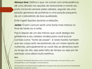 Almoço fora: Defina o que vai comer com antecedência,
dê uma olhada nas opções do restaurante e monte seu
prato iniciando sempre pelas saladas, seguido de uma
porção generosa de proteínas e uma porção pequena
de um carboidrato de boa qualidade.
Evite ingerir líquidos durante a refeição.
Jantar: É bem comum sentir uma fome mais intensa no
final da tarde ou a noite.
Pois é depois de um dia intenso que você desliga dos
problemas e seu cérebro sinaliza para você buscar
comida como “fonte de prazer”, é neste horário também
que seu corpo está necessitando de um maior aporte de
nutrientes, principalmente se você não se alimentou bem
ao longo do dia, seja pela falta de tempo ou seja por ter
adotado uma dieta muito restritiva.
DICA:
1º) Invista em atividades relaxantes como um banho demorado, uma boa música, uma
atividade física, uma massagem, uma boa leitura.
2º) Procure ter uma alimentação equilibrada ao longo do dia, para não sentir essa necessidade
desenfreada no período noturno .
 
