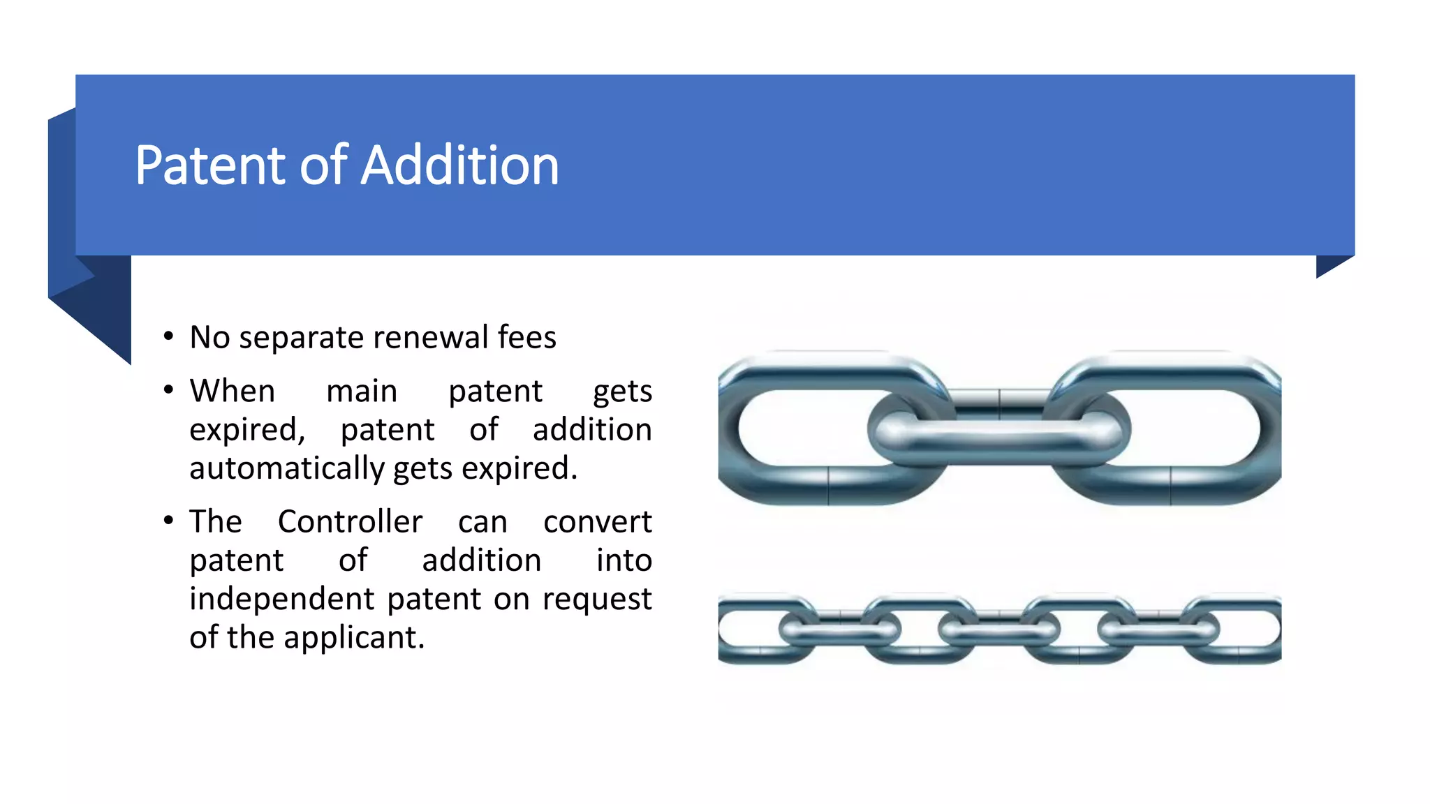 Patent of Addition
• No separate renewal fees
• When main patent gets
expired, patent of addition
automatically gets expired.
• The Controller can convert
patent of addition into
independent patent on request
of the applicant.
 