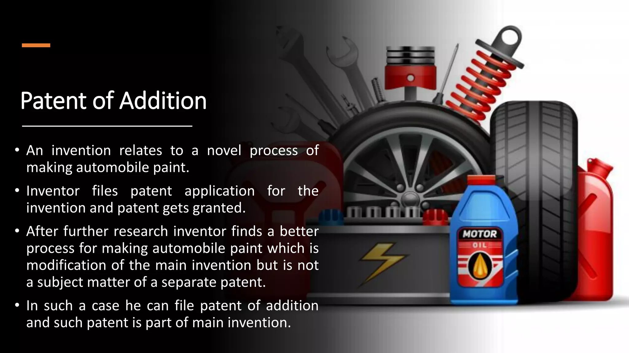 Patent of Addition
• An invention relates to a novel process of
making automobile paint.
• Inventor files patent application for the
invention and patent gets granted.
• After further research inventor finds a better
process for making automobile paint which is
modification of the main invention but is not
a subject matter of a separate patent.
• In such a case he can file patent of addition
and such patent is part of main invention.
 
