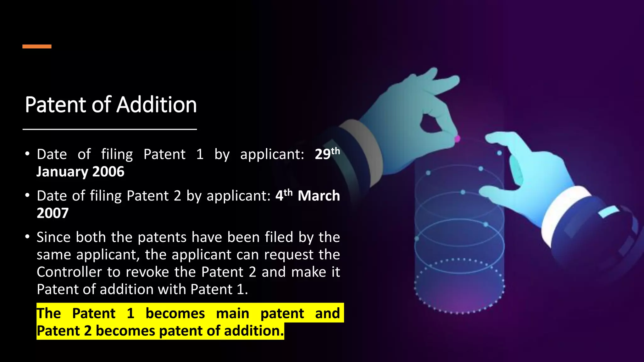 Patent of Addition
• Date of filing Patent 1 by applicant: 29th
January 2006
• Date of filing Patent 2 by applicant: 4th March
2007
• Since both the patents have been filed by the
same applicant, the applicant can request the
Controller to revoke the Patent 2 and make it
Patent of addition with Patent 1.
• The Patent 1 becomes main patent and
Patent 2 becomes patent of addition.
 