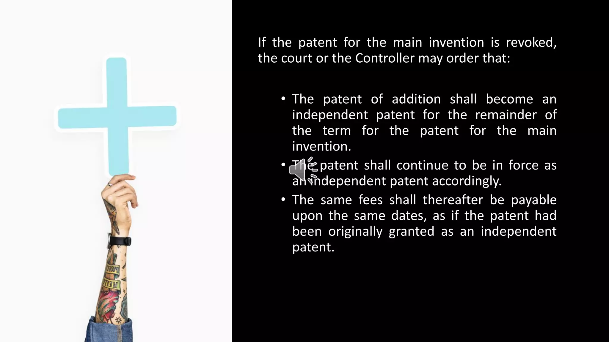 If the patent for the main invention is revoked,
the court or the Controller may order that:
• The patent of addition shall become an
independent patent for the remainder of
the term for the patent for the main
invention.
• The patent shall continue to be in force as
an independent patent accordingly.
• The same fees shall thereafter be payable
upon the same dates, as if the patent had
been originally granted as an independent
patent.
 