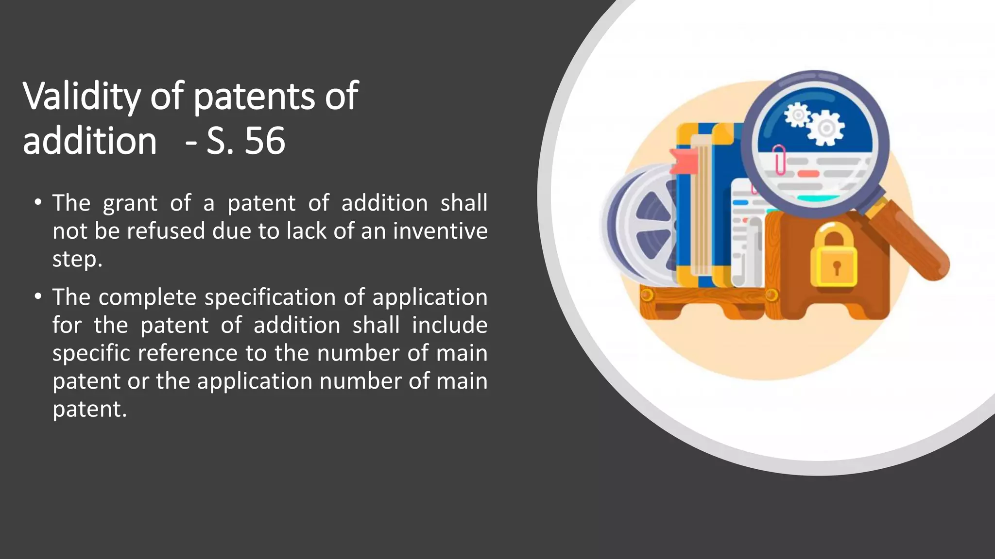 Validity of patents of
addition - S. 56
• The grant of a patent of addition shall
not be refused due to lack of an inventive
step.
• The complete specification of application
for the patent of addition shall include
specific reference to the number of main
patent or the application number of main
patent.
 