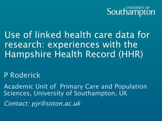 Use of linked health care data for
research: experiences with the
Hampshire Health Record (HHR)
P Roderick
Academic Unit of Primary Care and Population
Sciences, University of Southampton, UK
Contact: pjr@soton.ac.uk
 