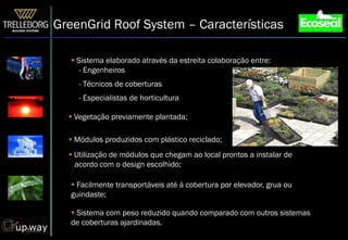GreenGrid Roof System – Características

    Sistema elaborado através da estreita colaboração entre:
      - Engenheiros
     - Técnicos de coberturas
     - Especialistas de horticultura

   Vegetação previamente plantada;

   Módulos produzidos com plástico reciclado;
   Utilização de módulos que chegam ao local prontos a instalar de
  ...acordo com o design escolhido;

    Facilmente transportáveis até à cobertura por elevador, grua ou
   guindaste;

    Sistema com peso reduzido quando comparado com outros sistemas
   de coberturas ajardinadas.
 