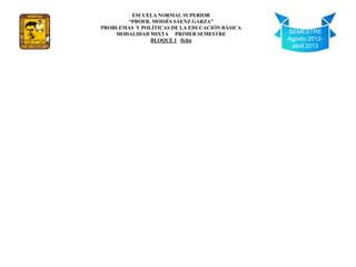 ESCUELA NORMAL SUPERIOR
       “PROFR. MOISÉS SÁENZ GARZA”
PROBLEMAS Y POLÍTICAS DE LA EDUCACIÓN BÁSICA
    MODALIDAD MIXTA PRIMER SEMESTRE            SEMESTRE
               BLOQUE 1 ficha                  Agosto 2012-
                                                abril 2013
 
