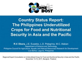 Country Status Report:
The Philippines Underutilized
Crops for Food and Nutritional
Security in Asia and the Pacific
R.V. Ebora, J.E. Eusebio, L.D. Pelegrina, M.C. Alaban
Department of Science and Technology
Philippine Council for Agriculture, Aquatic and Natural Resources Research for Development
Los Baños, Laguna, Philippines
Regional Expert Consultation on Underutilized Crops for Food and Nutritional Security in Asia and the Pacific
November 13-15, 2017, Bangkok, Thailand
 