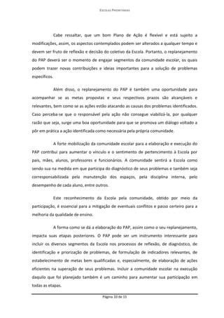 ESCOLAS PRIORITÁRIAS 
Página 10 de 15 
Cabe ressaltar, que um bom Plano de Ação é flexível e está sujeito a modificações, assim, os aspectos contemplados podem ser alterados a qualquer tempo e devem ser fruto de reflexão e decisão do coletivo da Escola. Portanto, o replanejamento do PAP deverá ser o momento de engajar segmentos da comunidade escolar, os quais podem trazer novas contribuições e ideias importantes para a solução de problemas específicos. 
Além disso, o replanejamento do PAP é também uma oportunidade para acompanhar se as metas propostas e seus respectivos prazos são alcançáveis e relevantes, bem como se as ações estão atacando as causas dos problemas identificados. Caso perceba-se que o responsável pela ação não consegue viabilizá-la, por qualquer razão que seja, surge uma boa oportunidade para que se promova um diálogo voltado a pôr em prática a ação identificada como necessária pela própria comunidade. 
A forte mobilização da comunidade escolar para a elaboração e execução do PAP contribui para aumentar o vínculo e o sentimento de pertencimento à Escola por pais, mães, alunos, professores e funcionários. A comunidade sentirá a Escola como sendo sua na medida em que participa do diagnóstico de seus problemas e também seja corresponsabilizada pela manutenção dos espaços, pela disciplina interna, pelo desempenho de cada aluno, entre outros. 
Este reconhecimento da Escola pela comunidade, obtido por meio da participação, é essencial para a mitigação de eventuais conflitos e passo certeiro para a melhoria da qualidade de ensino. 
A forma como se dá a elaboração do PAP, assim como o seu replanejamento, impacta suas etapas posteriores. O PAP pode ser um instrumento interessante para incluir os diversos segmentos da Escola nos processos de reflexão, de diagnóstico, de identificação e priorização de problemas, de formulação de indicadores relevantes, de estabelecimento de metas bem qualificadas e, especialmente, de elaboração de ações eficientes na superação de seus problemas. Incluir a comunidade escolar na execução daquilo que foi planejado também é um caminho para aumentar sua participação em todas as etapas.  