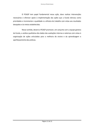 ESCOLAS PRIORITÁRIAS 
Página 11 de 15 
O PCAGP tem papel fundamental nessa ação, deve realizar intervenções necessárias e oferecer apoio à implementação das ações que a Escola elencou como prioridades e incrementar a qualidade e a eficácia do trabalho com vistas aos resultados desejados e às metas estabelecidas. Nesse sentido, deverá o PCAGP promover, em conjunto com a equipe gestora da Escola, a análise qualitativa dos dados das avaliações internas e externas com vistas à organização de ações articuladas para a melhoria do ensino e da aprendizagem e aperfeiçoamento das práticas. 
 