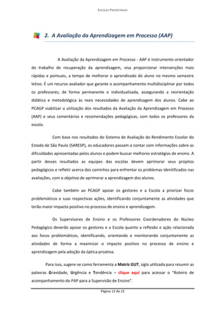 ESCOLAS PRIORITÁRIAS 
Página 12 de 15 
2. A Avaliação da Aprendizagem em Processo (AAP) A Avaliação da Aprendizagem em Processo - AAP é instrumento orientador do trabalho de recuperação da aprendizagem, visa proporcionar intervenções mais rápidas e pontuais, a tempo de melhorar o aprendizado do aluno no mesmo semestre letivo. É um recurso avaliador que garante o acompanhamento multidisciplinar por todos os professores, de forma permanente e individualizada, assegurando a reorientação didática e metodológica às reais necessidades de aprendizagem dos alunos. Cabe ao PCAGP viabilizar a utilização dos resultados da Avaliação da Aprendizagem em Processo (AAP) e seus comentários e recomendações pedagógicas, com todos os professores da escola. Com base nos resultados do Sistema de Avaliação do Rendimento Escolar do Estado de São Paulo (SARESP), os educadores passam a contar com informações sobre as dificuldades apresentadas pelos alunos e podem buscar melhores estratégias de ensino. A partir desses resultados as equipes das escolas devem aprimorar seus projetos pedagógicos e refletir acerca dos caminhos para enfrentar os problemas identificados nas avaliações, com o objetivo de aprimorar a aprendizagem dos alunos. 
Cabe também ao PCAGP apoiar os gestores e a Escola a priorizar focos problemáticos e suas respectivas ações, identificando conjuntamente as atividades que terão maior impacto positivo no processo de ensino e aprendizagem. 
Os Supervisores de Ensino e os Professores Coordenadores do Núcleo Pedagógico deverão apoiar os gestores e a Escola quanto a reflexão e ação relacionada aos focos problemáticos, identificando, orientando e monitorando conjuntamente as atividades de forma a maximizar o impacto positivo no processo de ensino e aprendizagem pela adoção da óptica proativa. 
Para isso, sugere-se como ferramenta a Matriz GUT, sigla utilizada para resumir as palavras Gravidade, Urgência e Tendência – clique aqui para acessar o “Roteiro de acompanhamento do PAP para a Supervisão de Ensino”.  
