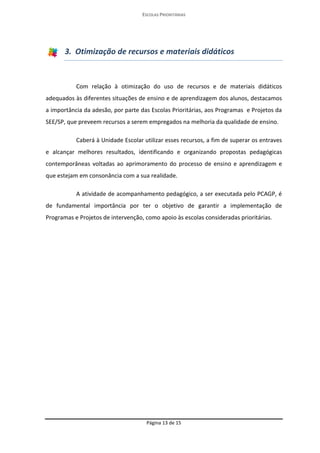 ESCOLAS PRIORITÁRIAS 
Página 13 de 15 
3. Otimização de recursos e materiais didáticos Com relação à otimização do uso de recursos e de materiais didáticos adequados às diferentes situações de ensino e de aprendizagem dos alunos, destacamos a importância da adesão, por parte das Escolas Prioritárias, aos Programas e Projetos da SEE/SP, que preveem recursos a serem empregados na melhoria da qualidade de ensino. Caberá à Unidade Escolar utilizar esses recursos, a fim de superar os entraves e alcançar melhores resultados, identificando e organizando propostas pedagógicas contemporâneas voltadas ao aprimoramento do processo de ensino e aprendizagem e que estejam em consonância com a sua realidade. A atividade de acompanhamento pedagógico, a ser executada pelo PCAGP, é de fundamental importância por ter o objetivo de garantir a implementação de Programas e Projetos de intervenção, como apoio às escolas consideradas prioritárias. 
 