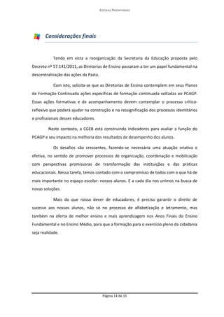 ESCOLAS PRIORITÁRIAS 
Página 14 de 15 
Considerações finais 
Tendo em vista a reorganização da Secretaria da Educação proposta pelo Decreto nº 57.141/2011, as Diretorias de Ensino passaram a ter um papel fundamental na descentralização das ações da Pasta. 
Com isto, solicita-se que as Diretorias de Ensino contemplem em seus Planos de Formação Continuada ações específicas de formação continuada voltadas ao PCAGP. Essas ações formativas e de acompanhamento devem contemplar o processo crítico- reflexivo que poderá ajudar na construção e na ressignificação dos processos identitários e profissionais desses educadores. 
Neste contexto, a CGEB está construindo indicadores para avaliar a função do PCAGP e seu impacto na melhoria dos resultados de desempenho dos alunos. 
Os desafios são crescentes, fazendo-se necessária uma atuação criativa e efetiva, no sentido de promover processos de organização, coordenação e mobilização com perspectivas promissoras de transformação das instituições e das práticas educacionais. Nessa tarefa, temos contado com o compromisso de todos com o que há de mais importante no espaço escolar: nossos alunos. E a cada dia nos unimos na busca de novas soluções. 
Mais do que nosso dever de educadores, é preciso garantir o direito de sucesso aos nossos alunos, não só no processo de alfabetização e letramento, mas também na oferta de melhor ensino e mais aprendizagem nos Anos Finais do Ensino Fundamental e no Ensino Médio, para que a formação para o exercício pleno da cidadania seja realidade. 
 