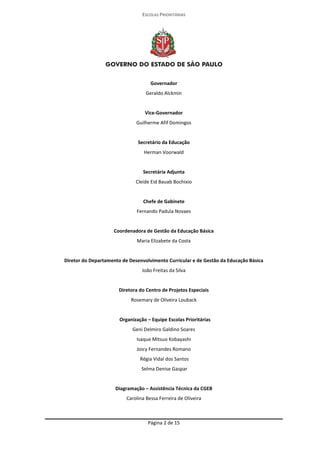 ESCOLAS PRIORITÁRIAS 
Página 2 de 15 
Governador 
Geraldo Alckmin 
Vice-Governador 
Guilherme Afif Domingos 
Secretário da Educação 
Herman Voorwald 
Secretária Adjunta 
Cleide Eid Bauab Bochixio 
Chefe de Gabinete 
Fernando Padula Novaes 
Coordenadora de Gestão da Educação Básica 
Maria Elizabete da Costa 
Diretor do Departamento de Desenvolvimento Curricular e de Gestão da Educação Básica 
João Freitas da Silva 
Diretora do Centro de Projetos Especiais 
Rosemary de Oliveira Louback 
Organização – Equipe Escolas Prioritárias 
Geni Delmiro Galdino Soares 
Isaque Mitsuo Kobayashi 
Joicy Fernandes Romano 
Régia Vidal dos Santos 
Selma Denise Gaspar 
Diagramação – Assistência Técnica da CGEB 
Carolina Bessa Ferreira de Oliveira 
 