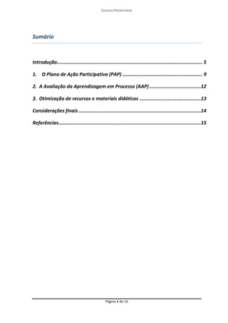 ESCOLAS PRIORITÁRIAS 
Página 4 de 15 
Sumário 
Introdução ...................................................................................................... 5 
1. O Plano de Ação Participativo (PAP) ........................................................ 9 
2. A Avaliação da Aprendizagem em Processo (AAP) ....................................12 
3. Otimização de recursos e materiais didáticos ...........................................13 
Considerações finais ......................................................................................14 
Referências ....................................................................................................15 
 