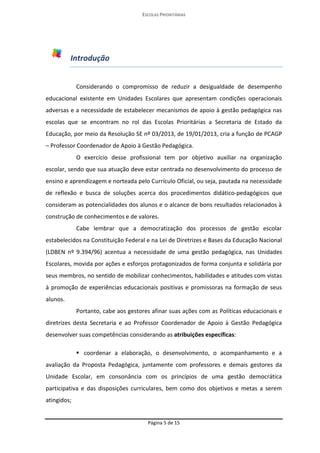 ESCOLAS PRIORITÁRIAS 
Página 5 de 15 
Introdução 
Considerando o compromisso de reduzir a desigualdade de desempenho educacional existente em Unidades Escolares que apresentam condições operacionais adversas e a necessidade de estabelecer mecanismos de apoio à gestão pedagógica nas escolas que se encontram no rol das Escolas Prioritárias a Secretaria de Estado da Educação, por meio da Resolução SE nº 03/2013, de 19/01/2013, cria a função de PCAGP – Professor Coordenador de Apoio à Gestão Pedagógica. 
O exercício desse profissional tem por objetivo auxiliar na organização escolar, sendo que sua atuação deve estar centrada no desenvolvimento do processo de ensino e aprendizagem e norteada pelo Currículo Oficial, ou seja, pautada na necessidade de reflexão e busca de soluções acerca dos procedimentos didático-pedagógicos que consideram as potencialidades dos alunos e o alcance de bons resultados relacionados à construção de conhecimentos e de valores. 
Cabe lembrar que a democratização dos processos de gestão escolar estabelecidos na Constituição Federal e na Lei de Diretrizes e Bases da Educação Nacional (LDBEN nº 9.394/96) acentua a necessidade de uma gestão pedagógica, nas Unidades Escolares, movida por ações e esforços protagonizados de forma conjunta e solidária por seus membros, no sentido de mobilizar conhecimentos, habilidades e atitudes com vistas à promoção de experiências educacionais positivas e promissoras na formação de seus alunos. 
Portanto, cabe aos gestores afinar suas ações com as Políticas educacionais e diretrizes desta Secretaria e ao Professor Coordenador de Apoio à Gestão Pedagógica desenvolver suas competências considerando as atribuições específicas:  coordenar a elaboração, o desenvolvimento, o acompanhamento e a avaliação da Proposta Pedagógica, juntamente com professores e demais gestores da Unidade Escolar, em consonância com os princípios de uma gestão democrática participativa e das disposições curriculares, bem como dos objetivos e metas a serem atingidos;  