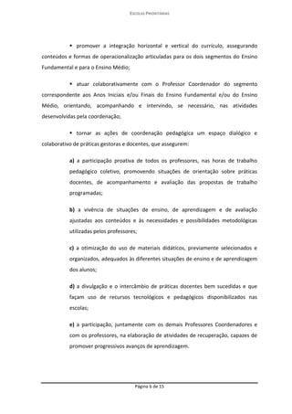 ESCOLAS PRIORITÁRIAS 
Página 6 de 15 
 promover a integração horizontal e vertical do currículo, assegurando conteúdos e formas de operacionalização articuladas para os dois segmentos do Ensino Fundamental e para o Ensino Médio;  atuar colaborativamente com o Professor Coordenador do segmento correspondente aos Anos Iniciais e/ou Finais do Ensino Fundamental e/ou do Ensino Médio, orientando, acompanhando e intervindo, se necessário, nas atividades desenvolvidas pela coordenação;  tornar as ações de coordenação pedagógica um espaço dialógico e colaborativo de práticas gestoras e docentes, que assegurem: a) a participação proativa de todos os professores, nas horas de trabalho pedagógico coletivo, promovendo situações de orientação sobre práticas docentes, de acompanhamento e avaliação das propostas de trabalho programadas; b) a vivência de situações de ensino, de aprendizagem e de avaliação ajustadas aos conteúdos e às necessidades e possibilidades metodológicas utilizadas pelos professores; c) a otimização do uso de materiais didáticos, previamente selecionados e organizados, adequados às diferentes situações de ensino e de aprendizagem dos alunos; d) a divulgação e o intercâmbio de práticas docentes bem sucedidas e que façam uso de recursos tecnológicos e pedagógicos disponibilizados nas escolas; e) a participação, juntamente com os demais Professores Coordenadores e com os professores, na elaboração de atividades de recuperação, capazes de promover progressivos avanços de aprendizagem.  