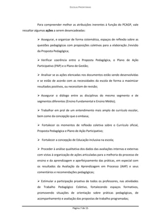 ESCOLAS PRIORITÁRIAS 
Página 7 de 15 
Para compreender melhor as atribuições inerentes à função do PCAGP, vale ressaltar algumas ações a serem desencadeadas:  Assegurar, e organizar de forma sistemática, espaços de reflexão sobre as questões pedagógicas com proposições coletivas para a elaboração /revisão da Proposta Pedagógica;  Verificar coerência entre a Proposta Pedagógica, o Plano de Ação Participativo (PAP) e o Plano de Gestão;  Analisar se as ações elencadas nos documentos estão sendo desenvolvidas e se estão de acordo com as necessidades da escola de forma a maximizar resultados positivos, ou necessitam de revisão;  Assegurar o diálogo entre as disciplinas do mesmo segmento e de segmentos diferentes (Ensino Fundamental e Ensino Médio);  Trabalhar em prol de um entendimento mais amplo de currículo escolar, bem como da concepção que o embasa;  Fortalecer os momentos de reflexão coletiva sobre o Currículo oficial, Proposta Pedagógica e Plano de Ação Participativo;  Fortalecer a concepção de Educação inclusiva na escola;  Proceder à análise qualitativa dos dados das avaliações internas e externas com vistas à organização de ações articuladas para a melhoria do processo de ensino e da aprendizagem e aperfeiçoamento das práticas, em especial com os resultados da Avaliação da Aprendizagem em Processo (AAP) e seus comentários e recomendações pedagógicas;  Estimular a participação proativa de todos os professores, nas atividades de Trabalho Pedagógico Coletivo, fortalecendo espaços formativos, promovendo situações de orientação sobre práticas pedagógicas, de acompanhamento e avaliação das propostas de trabalho programadas;  