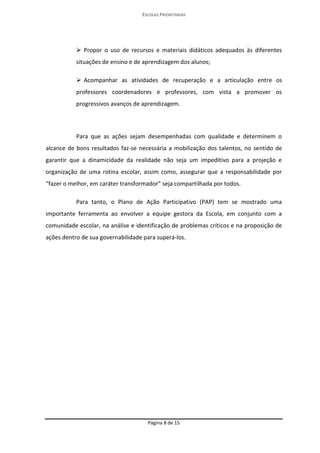 ESCOLAS PRIORITÁRIAS 
Página 8 de 15 
 Propor o uso de recursos e materiais didáticos adequados às diferentes situações de ensino e de aprendizagem dos alunos;  Acompanhar as atividades de recuperação e a articulação entre os professores coordenadores e professores, com vista a promover os progressivos avanços de aprendizagem. 
Para que as ações sejam desempenhadas com qualidade e determinem o alcance de bons resultados faz-se necessária a mobilização dos talentos, no sentido de garantir que a dinamicidade da realidade não seja um impeditivo para a projeção e organização de uma rotina escolar, assim como, assegurar que a responsabilidade por “fazer o melhor, em caráter transformador” seja compartilhada por todos. 
Para tanto, o Plano de Ação Participativo (PAP) tem se mostrado uma importante ferramenta ao envolver a equipe gestora da Escola, em conjunto com a comunidade escolar, na análise e identificação de problemas críticos e na proposição de ações dentro de sua governabilidade para superá-los. 
 