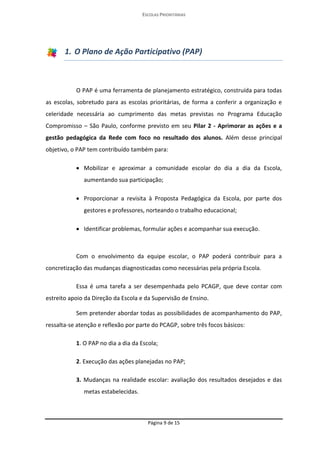 ESCOLAS PRIORITÁRIAS 
Página 9 de 15 
1. O Plano de Ação Participativo (PAP) 
O PAP é uma ferramenta de planejamento estratégico, construída para todas as escolas, sobretudo para as escolas prioritárias, de forma a conferir a organização e celeridade necessária ao cumprimento das metas previstas no Programa Educação Compromisso – São Paulo, conforme previsto em seu Pilar 2 - Aprimorar as ações e a gestão pedagógica da Rede com foco no resultado dos alunos. Além desse principal objetivo, o PAP tem contribuído também para: 
 Mobilizar e aproximar a comunidade escolar do dia a dia da Escola, aumentando sua participação; 
 Proporcionar a revisita à Proposta Pedagógica da Escola, por parte dos gestores e professores, norteando o trabalho educacional; 
 Identificar problemas, formular ações e acompanhar sua execução. 
Com o envolvimento da equipe escolar, o PAP poderá contribuir para a concretização das mudanças diagnosticadas como necessárias pela própria Escola. 
Essa é uma tarefa a ser desempenhada pelo PCAGP, que deve contar com estreito apoio da Direção da Escola e da Supervisão de Ensino. 
Sem pretender abordar todas as possibilidades de acompanhamento do PAP, ressalta-se atenção e reflexão por parte do PCAGP, sobre três focos básicos: 
1. O PAP no dia a dia da Escola; 
2. Execução das ações planejadas no PAP; 
3. Mudanças na realidade escolar: avaliação dos resultados desejados e das metas estabelecidas.  
