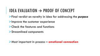IDEA EVALUATION  PROOF OF CONCEPT
Final verdict on novelty in idea for addressing the purpose
Improve the customer experience
Check the features and functions
Streamlined components
Most important in process – emotional connection
 