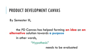 PRODUCT DEVELOPMENT CANVAS
By Semester III,
the PD Canvas has helped forming an idea on an
alternative solution towards a purpose
in other words,
“Hypothesis”
needs to be evaluated
 