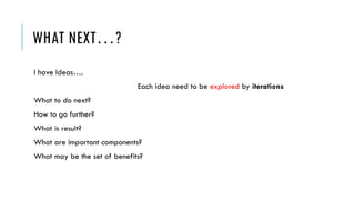 WHAT NEXT…?
I have Ideas….
Each idea need to be explored by iterations
What to do next?
How to go further?
What is result?
What are important components?
What may be the set of benefits?
 
