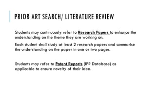 PRIOR ART SEARCH/ LITERATURE REVIEW
Students may continuously refer to Research Papers to enhance the
understanding on the theme they are working on.
Each student shall study at least 2 research papers and summarise
the understanding on the paper in one or two pages.
Students may refer to Patent Reports (IPR Database) as
applicable to ensure novelty of their idea.
 