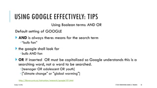 Using Boolean terms: AND OR
Default setting of GOOGLE
 AND is always there: means for the search term
◦“bulb fan”
 the google shall look for
◦bulb AND fan
 OR if inserted OR must be capitalized so Google understands this is a
searching word, not a word to be searched.
◦[teenager OR adolescent OR youth]
◦["climate change" or "global warming"]
October 18, 2016 © 2012 PRODYOVIDHI (SOURCE: K. PRADEEP) 42
USING GOOGLE EFFECTIVELY: TIPS
http://library.uvic.ca/instruction/research/google101.html
 