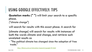 Quotation marks (" ") will limit your search to a specific
phase.
["climate change"]
will search for results with this exact phase. A search for
[climate change] will search for results with instances of
both the words climate and change, and retrieve such
unrelated results as
 "The political climate has changed since the adoption of free
trade."
October 18, 2016 © 2012 PRODYOVIDHI (SOURCE: K. PRADEEP) 43
USING GOOGLE EFFECTIVELY: TIPS
http://library.uvic.ca/instruction/research/google101.html
 