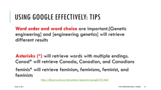 Word order and word choice are important.[Genetic
engineering] and [engineering genetics] will retrieve
different results
Asterisks (*) will retrieve words with multiple endings.
Canad* will retrieve Canada, Canadian, and Canadians
feminis* will retrieve feminism, feminisms, feminist, and
feminists
October 18, 2016 © 2012 PRODYOVIDHI (SOURCE: K. PRADEEP) 45
USING GOOGLE EFFECTIVELY: TIPS
http://library.uvic.ca/instruction/research/google101.html
 