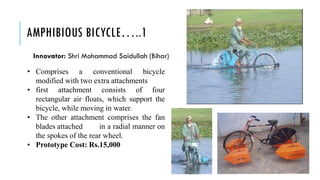 AMPHIBIOUS BICYCLE…..1
• Comprises a conventional bicycle
modified with two extra attachments
• first attachment consists of four
rectangular air floats, which support the
bicycle, while moving in water.
• The other attachment comprises the fan
blades attached in a radial manner on
the spokes of the rear wheel.
• Prototype Cost: Rs.15,000
Innovator: Shri Mohammad Saidullah (Bihar)
 