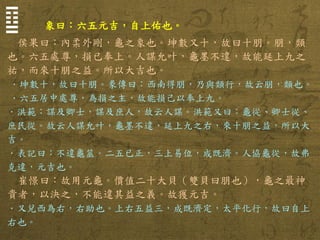 象曰：六五元吉，自上佑也。 
侯果曰：內柔外剛，龜之象也。坤數又十，故曰十朋。朋，類 也。六五處尊，損已奉上。人謀允叶，龜墨不違，故能延上九之 祐，而來十朋之益。所以大吉也。 
．坤數十，故曰十朋。彖傳曰：西南得朋，乃與類行，故云朋，類也。 
．六五居中處尊，為損之主，故能損己以奉上九。 
．洪範：謀及卿士，謀及庶人，故云人謀。洪範又曰：龜從、卿士從、 庶民從。故云人謀允叶，龜墨不違，延上九之右，來十朋之益，所以大 吉。 
．表記曰：不違龜筮。二五已正，三上易位，成既濟。人協龜從，故弗 克違，元吉也。 
崔憬曰：故用元龜。價值二十大貝（雙貝曰朋也），龜之最神 貴者，以決之，不能違其益之義。故獲元吉。 
．又兌西為右，右助也。上右五益三，成既濟定，太平化行，故曰自上 右也。 
☶ ☱  