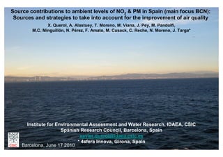 Source contributions to ambient levels of NO2 & PM in Spain (main focus BCN):
 Sources and strategies to take into account for the improvement of air quality
               X. Querol, A. Alastuey, T. Moreno, M. Viana, J. Pey, M. Pandolfi,
        M.C. Minguillón, N. Pérez, F. Amato, M. Cusack, C. Reche, N. Moreno, J. Targa*




      Institute for Environmental Assessment and Water Research, IDAEA, CSIC
                      Spanish Research Council, Barcelona, Spain
                             xavier.querol@idaea.csic.es
                            * 4sfera Innova, Girona, Spain
    Barcelona, June 17 2010
 