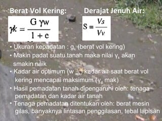 Berat Vol Kering:          Derajat Jenuh Air:



• Ukuran kepadatan : gk (berat vol kering)
• Makin padat suatu tanah maka nilai γk akan
  smakin naik
• Kadar air optimum (w opt) kadar air saat berat vol
   kering mencapai maksimum (γd mak)
• Hasil pemadatan tanah dipengaruhi oleh: tenaga
   pemadatan dan kadar air tanah
• Tenaga pemadatan ditentukan oleh: berat mesin
   gilas, banyaknya lintasan penggilasan, tebal lapisan
 