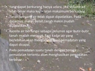 • Yang dapat berkurang hanya udara, jika volume air
  lebih besar maka kepadatan maksimum berkurang.
• Tanah kenyang air tidak dapat dipadatkan. Pada
  dasarnya, makin basah tanah makin mudah
  dipadatkan.
• Karena air berfungsi sebagai pelumas agar butir-butir
  tanah mudah merapat. Tapi kadar air yang
  berlebihan akan mengurangi hasil pemadatan yang
  dapat dicapai.
• Pada pemadatan suatu tanah dengan tenaga
  pemadatan tertentu akan menghasilkan pemadatan
  terbesar.
 
